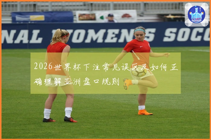 2026世界杯下注常见误区及如何正确理解亚洲盘口规则